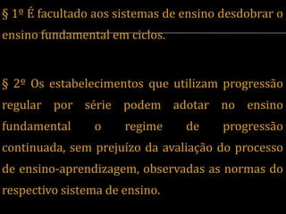§ 1º É facultado aos sistemas de ensino desdobrar o
ensino fundamental em ciclos.


§ 2º Os estabelecimentos que utilizam progressão
regular por série podem adotar no ensino
fundamental     o     regime     de     progressão
continuada, sem prejuízo da avaliação do processo
de ensino-aprendizagem, observadas as normas do
respectivo sistema de ensino.
 