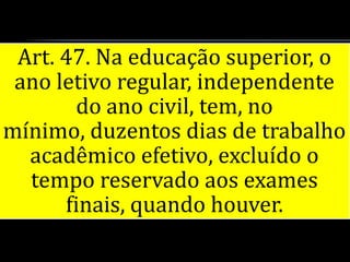 Art. 47. Na educação superior, o
 ano letivo regular, independente
       do ano civil, tem, no
mínimo, duzentos dias de trabalho
  acadêmico efetivo, excluído o
  tempo reservado aos exames
      finais, quando houver.
 