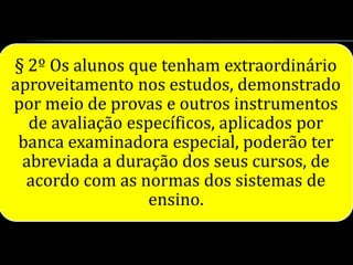 § 2º Os alunos que tenham extraordinário
aproveitamento nos estudos, demonstrado
por meio de provas e outros instrumentos
  de avaliação específicos, aplicados por
 banca examinadora especial, poderão ter
 abreviada a duração dos seus cursos, de
  acordo com as normas dos sistemas de
                  ensino.
 