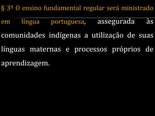 § 3º O ensino fundamental regular será ministrado
em    língua    portuguesa,   assegurada      às
comunidades indígenas a utilização de suas
línguas maternas e processos próprios de
aprendizagem.
 