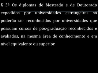 § 3º Os diplomas de Mestrado e de Doutorado
expedidos   por   universidades   estrangeiras   só
poderão ser reconhecidos por universidades que
possuam cursos de pós-graduação reconhecidos e
avaliados, na mesma área de conhecimento e em
nível equivalente ou superior.
 