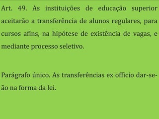Art. 49. As instituições de educação superior
aceitarão a transferência de alunos regulares, para
cursos afins, na hipótese de existência de vagas, e
mediante processo seletivo.



Parágrafo único. As transferências ex officio dar-se-
ão na forma da lei.
 