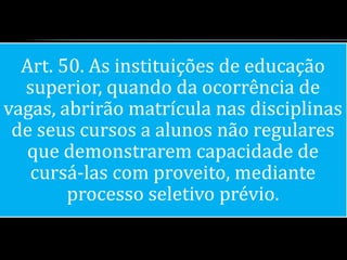 Art. 50. As instituições de educação
  superior, quando da ocorrência de
vagas, abrirão matrícula nas disciplinas
 de seus cursos a alunos não regulares
  que demonstrarem capacidade de
   cursá-las com proveito, mediante
        processo seletivo prévio.
 