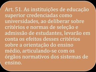 Art. 51. As instituições de educação
superior credenciadas como
universidades, ao deliberar sobre
critérios e normas de seleção e
admissão de estudantes, levarão em
conta os efeitos desses critérios
sobre a orientação do ensino
médio, articulando-se com os
órgãos normativos dos sistemas de
ensino.
 