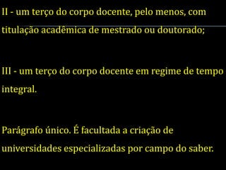 II - um terço do corpo docente, pelo menos, com
titulação acadêmica de mestrado ou doutorado;



III - um terço do corpo docente em regime de tempo
integral.



Parágrafo único. É facultada a criação de
universidades especializadas por campo do saber.
 