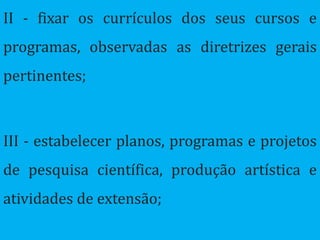 II - fixar os currículos dos seus cursos e
programas, observadas as diretrizes gerais
pertinentes;



III - estabelecer planos, programas e projetos
de pesquisa científica, produção artística e
atividades de extensão;
 