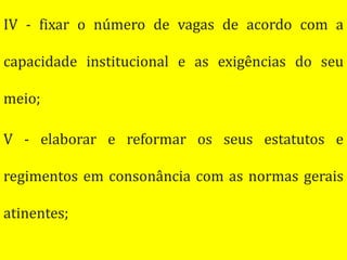 IV - fixar o número de vagas de acordo com a

capacidade institucional e as exigências do seu

meio;

V - elaborar e reformar os seus estatutos e

regimentos em consonância com as normas gerais

atinentes;
 