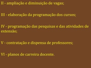 II - ampliação e diminuição de vagas;

III - elaboração da programação dos cursos;

IV - programação das pesquisas e das atividades de
extensão;

V - contratação e dispensa de professores;

VI - planos de carreira docente.
 