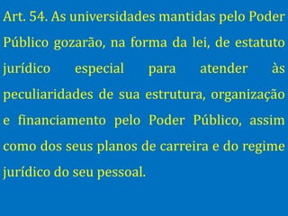 Art. 54. As universidades mantidas pelo Poder
Público gozarão, na forma da lei, de estatuto
jurídico    especial       para   atender   às
peculiaridades de sua estrutura, organização
e financiamento pelo Poder Público, assim
como dos seus planos de carreira e do regime
jurídico do seu pessoal.
 