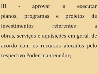 III       -     aprovar        e       executar
planos,       programas    e       projetos   de
investimentos             referentes           a
obras, serviços e aquisições em geral, de
acordo com os recursos alocados pelo
respectivo Poder mantenedor;
 