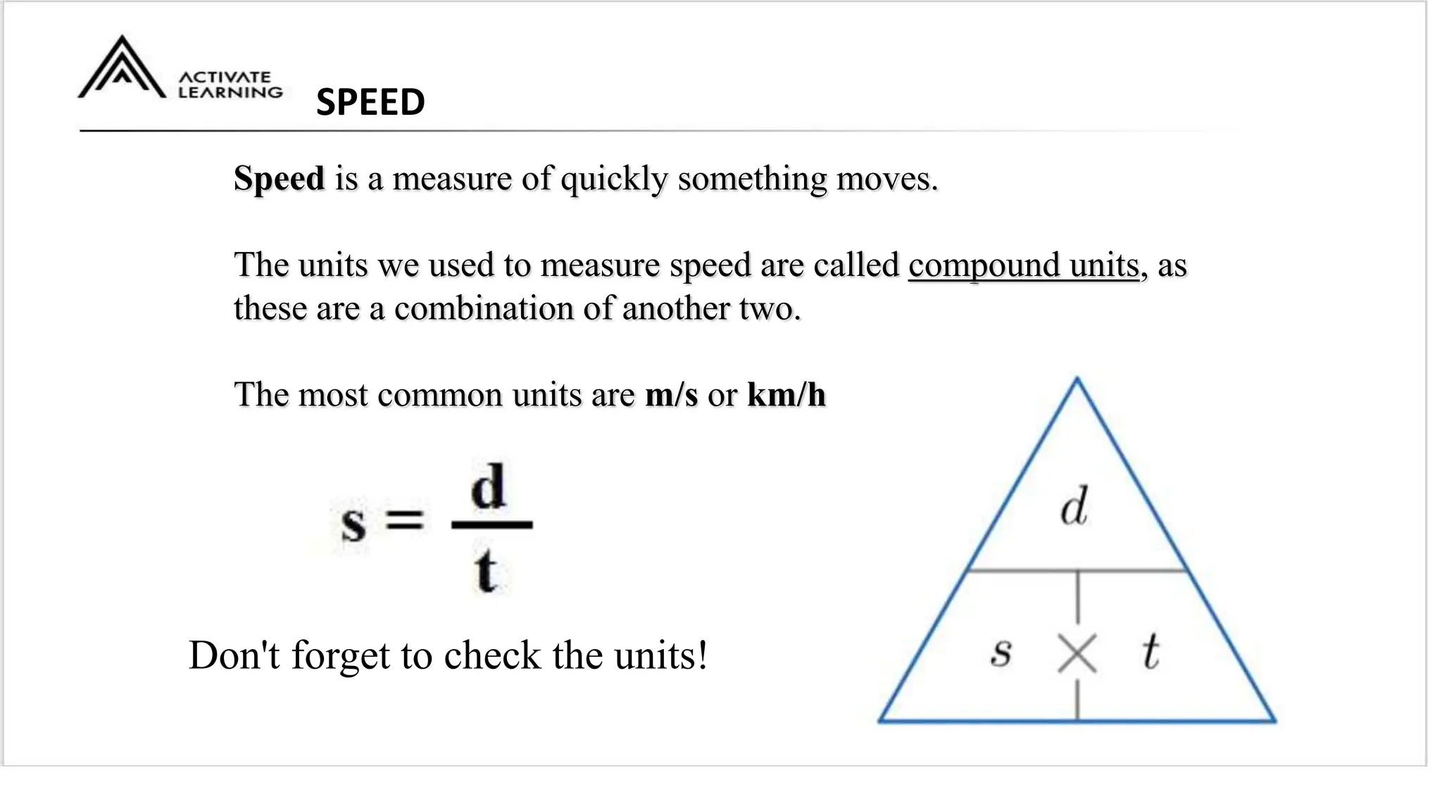 SPEED
Speed is a measure of quickly something moves.
The units we used to measure speed are called compound units, as
these are a combination of another two.
The most common units are m/s or km/h
Don't forget to check the units!
 