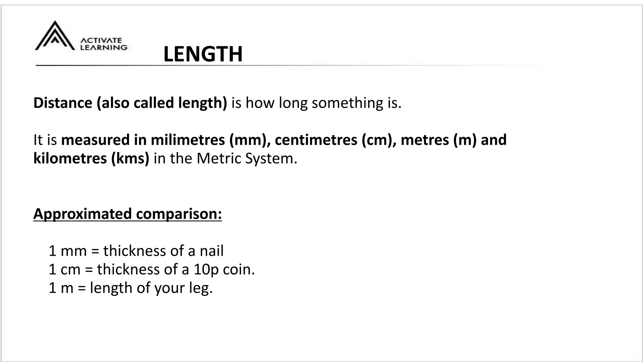 Distance (also called length) is how long something is.
It is measured in milimetres (mm), centimetres (cm), metres (m) and
kilometres (kms) in the Metric System.
Approximated comparison:
1 mm = thickness of a nail
1 cm = thickness of a 10p coin.
1 m = length of your leg.
LENGTH
 
