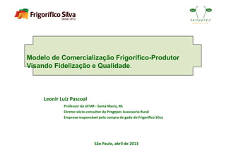 Modelo de Comercialização Frigorífico-Produtor
Visando Fidelização e Qualidade.
São	
  Paulo,	
  abril	
  de	
  2013	
  
Leonir	
  Luiz	
  Pascoal	
  
	
   Professor	
  da	
  UFSM	
  -­‐	
  Santa	
  Maria,	
  RS	
  
	
   Diretor-­‐sócio-­‐consultor	
  da	
  Progepec	
  Assessoria	
  Rural	
  	
  
	
   Empresa	
  responsável	
  pela	
  compra	
  de	
  gado	
  do	
  Frigoríﬁco	
  Silva	
  
 