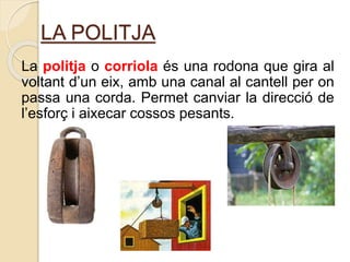 LA POLITJA
La politja o corriola és una rodona que gira al
voltant d’un eix, amb una canal al cantell per on
passa una corda. Permet canviar la direcció de
l’esforç i aixecar cossos pesants.
 