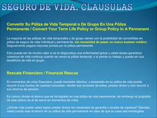 Convertir Su Póliza de Vida Temporal o De Grupo En Una Póliza
Permanente / Convert Your Term Life Policy or Group Policy In A Permanent .
La mayoría de las pólizas de vida temporales y de grupo vienen con la posibilidad de convertirlas en
póliza de seguro de vida individual y permanente, sin necesidad de pasar un nuevo examen médico.
Seguramente pagará mayores primas por la póliza permanente.
Esto puede ser de mucho valor si se le diagnostica una enfermedad grave y usted desea garantizar
cobertura de vida continua cuando se venza la póliza temporal, o si pierde su trabajo y queda sin sus
beneficios de vida en grupo.
Rescate Financiero / Financial Rescue
En momentos de crisis financiera, puede necesitar efectivo, y amparado en su póliza de vida puede
recurrir a sus fondos de cuentas bancarias, vender sus acciones de bolsa, prestar dinero y aún recurrir a
sus ahorros de pensión.
Es común olvidar el ahorro que se ha logrado en una póliza de vida permanente, sin embargo el propósito
de este ahorro es el de servir en momentos de crisis.
¿Dónde más puede usted lograr prestar dinero sin necesidad de garantía o prueba de ingresos? Ejemplo,
usted puede usar el ahorro en su póliza de vida permanente en caso de que su casa sea embargada.
 