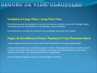 Cuidados A Largo Plazo / Long-Term Care
Esta cláusula puede ser agregada al momento de comprar la póliza y le permite conseguir pagos
inmediatos para sus necesidades de vida asistida y hogar de adultos.
Los beneficios a su muerte se reducen en las cantidades que hayan sido usadas.
Pagos de Sus Mismas Primas / Payment of Your Premiums Same
¿Quién pagaría sus primas de vida si usted está incapacitado o con grave enfermedad?
Usted puede escoger que su póliza se pague a sí misma. Si agrega esta cláusula cuando compra
la póliza, puede lograr que no tenga que pagar sus primas si no tiene trabajo por cierto tiempo,
ejemplo seis meses, o por ciertas razones (como incapacidad).
Cada compañía de seguros tiene sus propias reglas al respecto.
 