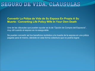 Convertir La Póliza de Vida de Su Esposa En Propia A Su
Muerte / Converting Life Policy Wife In Your Own Death
Una de las cláusulas que pueden ayudar es la de ”Opción de Compra del Esposo/a”,
muy útil cuando el esposo es no-asegurable.
Se pueden convertir así los beneficios recibidos a la muerte de la esposa en una póliza
pagada para él mismo, dándole en esta forma cobertura que no podría lograr.
 
