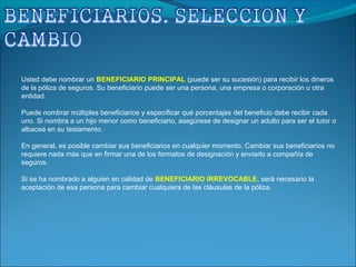 Usted debe nombrar un BENEFICIARIO PRINCIPAL (puede ser su sucesión) para recibir los dineros
de la póliza de seguros. Su beneficiario puede ser una persona, una empresa o corporación u otra
entidad.
Puede nombrar múltiples beneficiarios y especificar qué porcentajes del beneficio debe recibir cada
uno. Si nombra a un hijo menor como beneficiario, asegúrese de designar un adulto para ser el tutor o
albacea en su testamento.
En general, es posible cambiar sus beneficiarios en cualquier momento. Cambiar sus beneficiarios no
requiere nada más que en firmar una de los formatos de designación y enviarlo a compañía de
seguros.
Si se ha nombrado a alguien en calidad de BENEFICIARIO IRREVOCABLE, será necesario la
aceptación de esa persona para cambiar cualquiera de las cláusulas de la póliza.
 