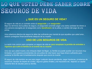 USO DE LOS SEGUROS DE VIDA
La razón más común para comparar un seguro de vida es para remplazar la pérdida de entradas o
ingresos que sufre la familia en el evento de su muerte.
Una vez que usted muere y los cheques dejan de llegar, su familia se puede quedar con recursos muy
limitados. Los ingresos provenientes de una póliza de vida hacen que haya dinero suficiente para
sostener la familia casi inmediatamente después que ocurra la muerte.
El seguro de vida también se usa para pagar cualquier deuda pendiente, pagar hipotecas, préstamos de
automóvil, deudas de tarjeta de crédito, algunos gastos finales y de impuestos etc. dejando un capital
restante libre de deudas para su familia.
¿ QUE ES UN SEGURO DE VIDA?
El seguro de vida es un contrato entre el asegurado y un asegurador.
Bajo los términos de la póliza de seguro, el asegurador promete pagar una cierta cantidad de dinero a
una persona escogida por el asegurado como beneficiario de la póliza, a cambio del pago de una
prima.
Una cobertura efectiva de seguro le debe dar suficiente paz mental de que aquellos que usted ama ,
estarán protegidos financieramente después de su muerte.
 