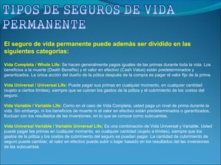 El seguro de vida permanente puede además ser dividido en las
siguientes categorías:
Vida Completa / Whole Life: Se hacen generalmente pagos iguales de las primas durante toda la vida. Los
beneficios a la muerte (Death Benefits) y el valor en efectivo (Cash Value) están predeterminados y
garantizados. La única acción del dueño de la póliza después de la compra es pagar el valor fijo de la prima.
Vida Universal / Universal Life: Puede pagar sus primas en cualquier momento, en cualquier cantidad
(sujeto a ciertos límites), siempre que se cubran los gastos de la póliza y el cubrimiento de los costos del
seguro.
Vida Variable / Variable Life: Como en el caso de Vida Completa, usted paga un nivel de prima durante la
vida. Sin embargo, ni los beneficios de muerte ni el valor en efectivo están predeterminados o garantizados,
fluctúan con los resultados de las inversiones, en lo que se conoce como subcuentas.
Vida Universal Variable / Variable Universal Life; Es una combinación de Vida Universal y Variable. Usted
puede pagar las primas en cualquier momento, en cualquier cantidad (sujeto a límites), siempre que los
gastos de la póliza y los costos de cubrimiento del seguro se puedan pagar. La cantidad de cubrimiento de
seguro puede cambiar, el valor en efectivo puede subir o bajar basado en los resultados del las inversiones
de las subcuentas.
 