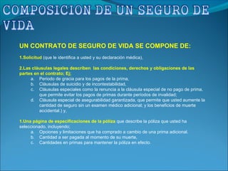 UN CONTRATO DE SEGURO DE VIDA SE COMPONE DE:
1.Solicitud (que le identifica a usted y su declaración médica),
2.Las cláusulas legales describen las condiciones, derechos y obligaciones de las
partes en el contrato; Ej;
a. Periodo de gracia para los pagos de la prima,
b. Cláusulas de suicidio y de incontestabilidad,
c. Cláusulas especiales como la renuncia a la cláusula especial de no pago de prima,
que permite evitar los pagos de primas durante períodos de invalidad;
d. Cláusula especial de asegurabilidad garantizada, que permite que usted aumente la
cantidad de seguro sin un examen médico adicional; y los beneficios de muerte
accidental.) y,
1.Una página de especificaciones de la póliza que describe la póliza que usted ha
seleccionado, incluyendo;
a. Opciones y limitaciones que ha comprado a cambio de una prima adicional.
b. Cantidad a ser pagada al momento de su muerte,
c. Cantidades en primas para mantener la póliza en efecto.
 