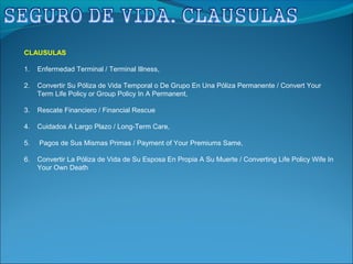 CLAUSULAS
1. Enfermedad Terminal / Terminal Illness,
2. Convertir Su Póliza de Vida Temporal o De Grupo En Una Póliza Permanente / Convert Your
Term Life Policy or Group Policy In A Permanent,
3. Rescate Financiero / Financial Rescue
4. Cuidados A Largo Plazo / Long-Term Care,
5. Pagos de Sus Mismas Primas / Payment of Your Premiums Same,
6. Convertir La Póliza de Vida de Su Esposa En Propia A Su Muerte / Converting Life Policy Wife In
Your Own Death
 