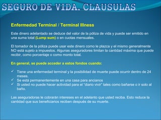 Enfermedad Terminal / Terminal Illness
Este dinero adelantado se deduce del valor de la póliza de vida y puede ser emitido en
una suma total (Lump sum) o en cuotas mensuales.
El tomador de la póliza puede usar este dinero como le plazca y el mismo generalmente
NO está sujeto a impuestos. Algunas aseguradores limitan la cantidad máxima que puede
recibir, como porcentaje o como monto total.
En general, se puede acceder a estos fondos cuando:
 Tiene una enfermedad terminal y la posibilidad de muerte puede ocurrir dentro de 24
meses.
 Se está permanentemente en una casa para ancianos
 Si usted no puede hacer actividad para el “diario vivir” tales como bañarse o ir solo al
baño.
Las aseguradoras le cobrarán intereses en el adelanto que usted reciba. Esto reduce la
cantidad que sus beneficiarios reciben después de su muerte.
 