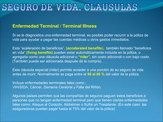 Enfermedad Terminal / Terminal Illness
Si se le diagnostica una enfermedad terminal, es posible poder recurrir a la póliza de
vida para ayudar a pagar las cuentas médicas u otros gastos inmediatos.
Esta “aceleración de beneficios”, (accelerated benefits), también llamado “beneficios
en vida” (living benefits) pueden estar automáticamente incluida en la póliza, o
agregarla como una cláusula adicional o “rider”, sin costo adicional o con bajo costo.
(También puede ser adicionada después de la compra).
Esta cláusula especial (rider) permite acceder a una porción de su seguro de vida
antes de morir. Normalmente se paga entre el 50 al 80 % del valor de la póliza.
Incluye enfermedades terminales tales como ;
VIH/SIDA, Cáncer, Derrame Cerebral y Falla del Riñón.
Algunos países permiten que las compañías de seguros paguen estos beneficios a
personas que no tengan enfermedad terminal pero que tienen ciertas enfermedades
tales como; Ataque al Corazón, Alzhéimer o Sufra un Trasplante. (En este caso las
aseguradoras pueden pagar hasta el 75% del valor de la póliza)
 
