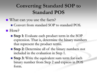 Converting Standard SOP to
Standard POS
 What can you use the facts?
 Convert from standard SOP to standard POS.
 How?
 Step 1: Evaluate each product term in the SOP
expression. That is, determine the binary numbers
that represent the product terms.
 Step 2: Determine all of the binary numbers not
included in the evaluation in Step 1.
 Step 3: Write the equivalent sum term for each
binary number from Step 2 and express in POS
form.
 