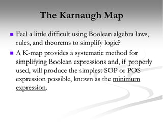The Karnaugh Map
 Feel a little difficult using Boolean algebra laws,
rules, and theorems to simplify logic?
 A K-map provides a systematic method for
simplifying Boolean expressions and, if properly
used, will produce the simplest SOP or POS
expression possible, known as the minimum
expression.
 