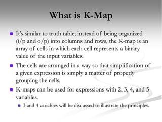 What is K-Map
 It’s similar to truth table; instead of being organized
(i/p and o/p) into columns and rows, the K-map is an
array of cells in which each cell represents a binary
value of the input variables.
 The cells are arranged in a way so that simplification of
a given expression is simply a matter of properly
grouping the cells.
 K-maps can be used for expressions with 2, 3, 4, and 5
variables.
 3 and 4 variables will be discussed to illustrate the principles.
 
