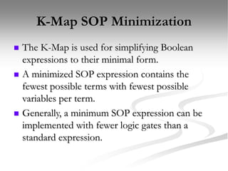 K-Map SOP Minimization
 The K-Map is used for simplifying Boolean
expressions to their minimal form.
 A minimized SOP expression contains the
fewest possible terms with fewest possible
variables per term.
 Generally, a minimum SOP expression can be
implemented with fewer logic gates than a
standard expression.
 