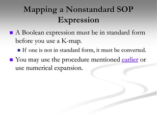 Mapping a Nonstandard SOP
Expression
 A Boolean expression must be in standard form
before you use a K-map.
 If one is not in standard form, it must be converted.
 You may use the procedure mentioned earlier or
use numerical expansion.
 