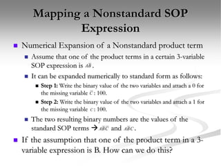 Mapping a Nonstandard SOP
Expression
 Numerical Expansion of a Nonstandard product term
 Assume that one of the product terms in a certain 3-variable
SOP expression is .
 It can be expanded numerically to standard form as follows:
 Step 1: Write the binary value of the two variables and attach a 0 for
the missing variable : 100.
 Step 2: Write the binary value of the two variables and attach a 1 for
the missing variable : 100.
 The two resulting binary numbers are the values of the
standard SOP terms  and .
 If the assumption that one of the product term in a 3-
variable expression is B. How can we do this?
C
B
A
C
C
B
A C
B
A
 
