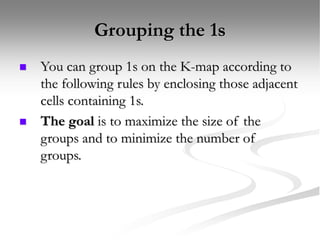 Grouping the 1s
 You can group 1s on the K-map according to
the following rules by enclosing those adjacent
cells containing 1s.
 The goal is to maximize the size of the
groups and to minimize the number of
groups.
 