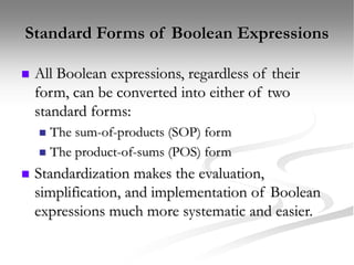 Standard Forms of Boolean Expressions
 All Boolean expressions, regardless of their
form, can be converted into either of two
standard forms:
 The sum-of-products (SOP) form
 The product-of-sums (POS) form
 Standardization makes the evaluation,
simplification, and implementation of Boolean
expressions much more systematic and easier.
 