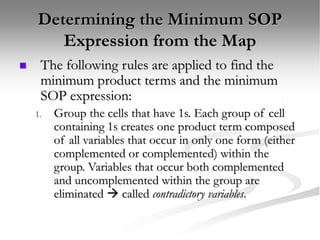 Determining the Minimum SOP
Expression from the Map
 The following rules are applied to find the
minimum product terms and the minimum
SOP expression:
1. Group the cells that have 1s. Each group of cell
containing 1s creates one product term composed
of all variables that occur in only one form (either
complemented or complemented) within the
group. Variables that occur both complemented
and uncomplemented within the group are
eliminated  called contradictory variables.
 