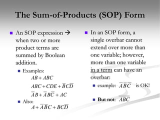 The Sum-of-Products (SOP) Form
 An SOP expression 
when two or more
product terms are
summed by Boolean
addition.
 Examples:
 Also:
AC
C
B
A
B
A
D
C
B
CDE
ABC
ABC
AB





D
BC
C
B
A
A 

 In an SOP form, a
single overbar cannot
extend over more than
one variable; however,
more than one variable
in a term can have an
overbar:
 example: is OK!
 But not:
C
B
A
ABC
 