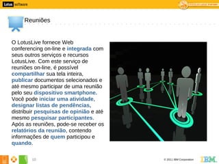 0




         Reuniões


    O LotusLive fornece Web
    conferencing on-line e integrada com
    seus outros serviços e recursos
    LotusLive. Com este serviço de
    reuniões on-line, é possível
    compartilhar sua tela inteira,
    publicar documentos selecionados e
    até mesmo participar de uma reunião
    pelo seu dispositivo smartphone.
    Você pode iniciar uma atividade,
    designar listas de pendências,
    distribuir pesquisas de opinião e até
    mesmo pesquisar participantes.
    Após as reuniões, pode-se receber os
    relatórios da reunião, contendo
    informações de quem participou e
    quando.

            10                              © 2011 IBM Corporation
 