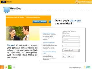 0




       Reuniões



                                    Quem pode participar
                                    das reuniões?




    Todos! É necessário apenas
    uma conexão com a internet ou
    celular e um navegador da Web
    ou aplicativo do smartphone.
    Web meetings mais fáceis do
    que nunca.



          20                                  © 2011 IBM Corporation
 