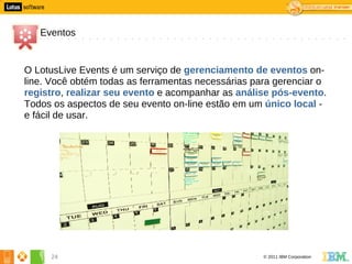 4




       Eventos


    O LotusLive Events é um serviço de gerenciamento de eventos on-
    line. Você obtém todas as ferramentas necessárias para gerenciar o
    registro, realizar seu evento e acompanhar as análise pós-evento.
    Todos os aspectos de seu evento on-line estão em um único local -
    e fácil de usar.




         24                                             © 2011 IBM Corporation
 