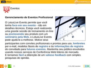 5




        Eventos


    Gerenciamento de Eventos Profissional

    O LotusLive Events permite que você
    tenha foco em seu evento - não em
    detalhes técnicos. Esteja você realizando
    uma grande sessão de treinamento on-line
    ou promovendo seu produto com um
    seminário pela Web, o LotusLive Events
    pode ajudá-lo a melhorar. Motive seus
    participantes com convites profissionais e prontos para uso, lembretes
    por e-mail, modelos fáceis de registro e às informações de registro
    do convidado para futuros eventos. Mantenha seu público envolvidos
    usando nossos serviços de Conferência Web líderes de mercado.
    E tornamos fácil a obtenção de um valioso feedback com simples
    pesquisas de opinião.


           25                                              © 2011 IBM Corporation
 