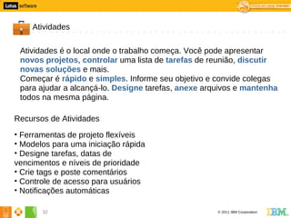 2




        Atividades

     Atividades é o local onde o trabalho começa. Você pode apresentar
     novos projetos, controlar uma lista de tarefas de reunião, discutir
     novas soluções e mais.
     Começar é rápido e simples. Informe seu objetivo e convide colegas
     para ajudar a alcançá-lo. Designe tarefas, anexe arquivos e mantenha
     todos na mesma página.

    Recursos de Atividades
    • Ferramentas de projeto flexíveis
    • Modelos para uma iniciação rápida
    • Designe tarefas, datas de
    vencimentos e níveis de prioridade
    • Crie tags e poste comentários
    • Controle de acesso para usuários
    • Notificações automáticas

           32                                            © 2011 IBM Corporation
 