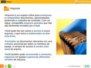 6




         Arquivos

    •Arquivos é um espaço online para armazenar
    e compartilhar documentos, apresentações,
    bookmarks e coleções de conteúdo. Com um
    clique, compartilhe arquivos grandes que não
    são facilmente enviados por e-mail.

    •Você pode dar aos outros o acesso a esses
    arquivos, o que torna a colaboração on-line
    uma brisa.

    •Centralize os documentos relevantes em uma
    coleção acessível por todos os membros da
    equipe, e sempre ter acesso à versão mais
    atual do arquivo.

    •Você também pode recomendar e comentar,
    organizar em pastas e gerenciar diferentes
    versões de arquivos.

            36                                     © 2011 IBM Corporation
 
