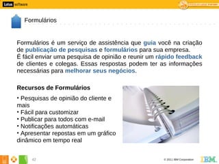 2




      Formulários


    Formulários é um serviço de assistência que guia você na criação
    de publicação de pesquisas e formulários para sua empresa.
    É fácil enviar uma pesquisa de opinião e reunir um rápido feedback
    de clientes e colegas. Essas respostas podem ter as informações
    necessárias para melhorar seus negócios.

    Recursos de Formulários
    • Pesquisas de opinião do cliente e
    mais
    • Fácil para customizar
    • Publicar para todos com e-mail
    • Notificações automáticas
    • Apresentar repostas em um gráfico
    dinâmico em tempo real


         42                                             © 2011 IBM Corporation
 