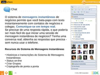 5




         Chat

    O sistema de mensagens instantâneas de
    negócios permite que você bata-papo com texto
    instantaneamente com contatos de negócios e
    colegas. Comunique-se em tempo real.
    Se precisar de uma resposta rápida, o que poderia
    ser mais fácil do que iniciar uma sessão de
    mensagem instantânea de negócios? Tenha uma
    conversa real; obtenha as respostas que precisa -
    sem nunca usar o telefone.

    Recursos do Sistema de Mensagens Instantâneas

    • Históricos e transcrições do Sistema de Mensagens
      Instantâneas
    • Status on-line
    • Criar Grupos
    • Criptografia de ponta a ponta

            45                                            © 2011 IBM Corporation
 