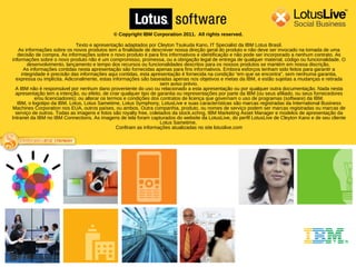 © Copyright IBM Corporation 2011. All rights reserved.

                               Texto e apresentação adaptados por Cleyton Tsukuda Kano, IT Specialist da IBM Lotus Brasil.
    As informações sobre os novos produtos tem a finalidade de descrever nossa direção geral do produto e não deve ser invocado na tomada de uma
   decisão de compra. As informações sobre o novo produto é para fins informativos e identificação e não pode ser incorporado a nenhum contrato. As
informações sobre o novo produto não é um compromisso, promessa, ou a obrigação legal de entrega de qualquer material, código ou funcionalidade. O
        desenvolvimento, lançamento e tempo dos recursos ou funcionalidades descritos para os nossos produtos se mantém em nossa discrição.
      As informações contidas nesta apresentação são fornecidas apenas para fins informativos. Embora esforços tenham sido feitos para garantir a
     integridade e precisão das informações aqui contidas, esta apresentação é fornecida na condição “em que se encontra", sem nenhuma garantia,
  expressa ou implícita. Adiconalmente, estas informações são baseadas apenas nos objetivos e metas da IBM, e estão sujeitas a mudanças e retirada
                                                                      sem aviso prévio.
  A IBM não é responsável por nenhum dano proveniente do uso ou relacionado a esta apresentação ou por qualquer outra documentação. Nada nesta
  apresentação tem a intenção, ou efeito, de criar qualquer tipo de garantia ou representações por parte da IBM (ou seus afiliado, ou seus fornecedores
            e/ou licenciadores); ou alterar os termos e condições dos contratos de licença que governam o uso de programas (software) da IBM.
   IBM, o logotipo da IBM, Lotus, Lotus Sametime, Lotus Symphony, LotusLive e suas características são marcas registradas da International Business
Machines Corporation nos EUA, outros países, ou ambos. Outra companhia, produto, ou nomes de serviço podem ser marcas registradas ou marcas de
  serviço de outros. Todas as imagens e fotos são royalty free, coletados da stock.xchng, IBM Marketing Asset Manager e modelos de apresentação da
Intranet da IBM no IBM Connections. As imagens de tela foram capturados do website da LotusLive, do perfil LotusLive de Cleyton Kano e de seu cliente
                                                                      Lotus Sametime.
                                                   Confiram as informações atualizadas no site lotuslive.com
 