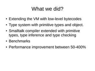 What we did?
● Extending the VM with low-level bytecodes
● Type system with primitive types and object.
● Smalltalk compil...