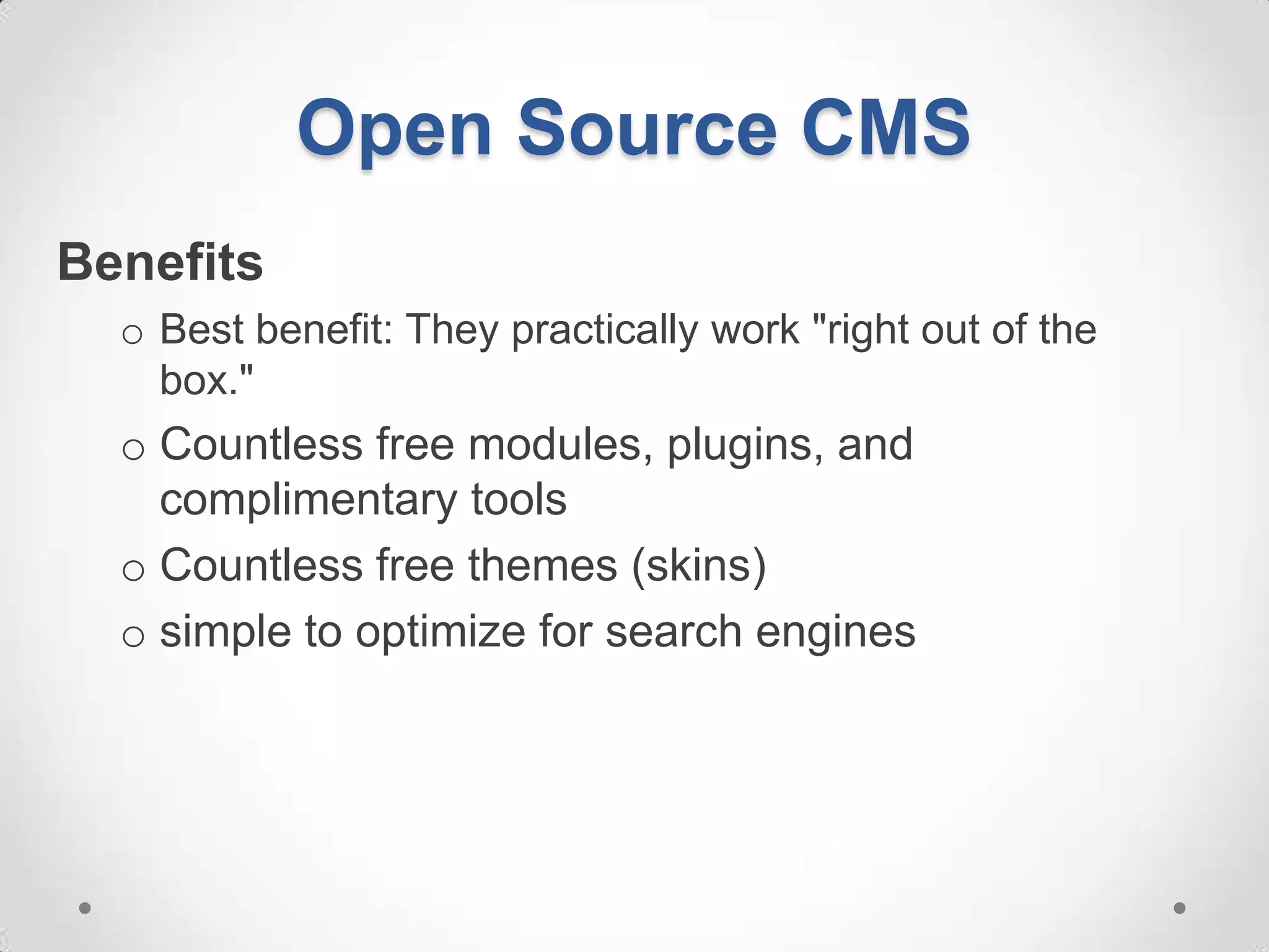 Open Source CMS
Benefits
  o Best benefit: They practically work "right out of the
    box."
  o Countless free modules, plugins, and
    complimentary tools
  o Countless free themes (skins)
  o simple to optimize for search engines
 