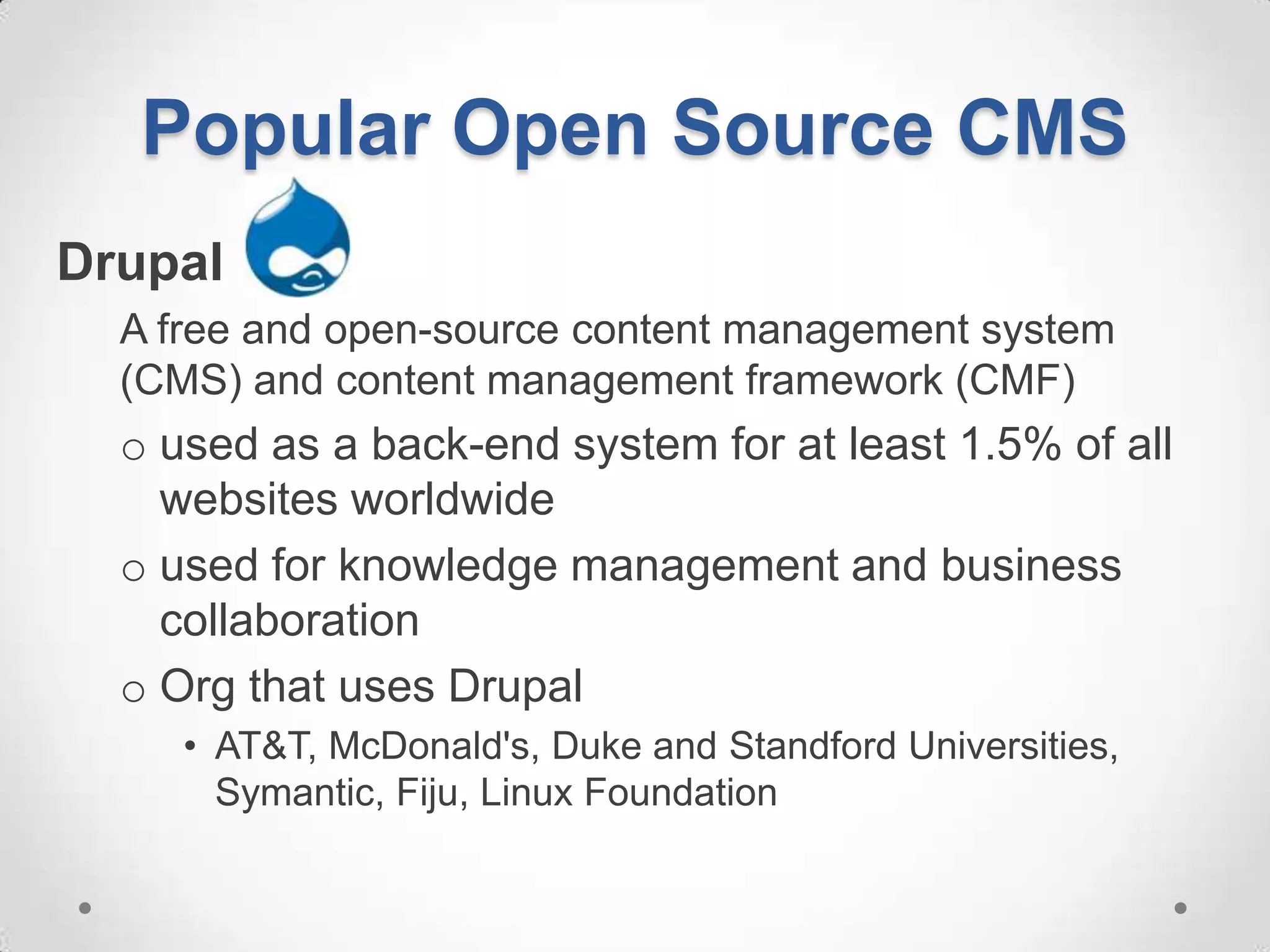 Popular Open Source CMS
Drupal
  A free and open-source content management system
  (CMS) and content management framework (CMF)
  o used as a back-end system for at least 1.5% of all
    websites worldwide
  o used for knowledge management and business
    collaboration
  o Org that uses Drupal
     • AT&T, McDonald's, Duke and Standford Universities,
       Symantic, Fiju, Linux Foundation
 